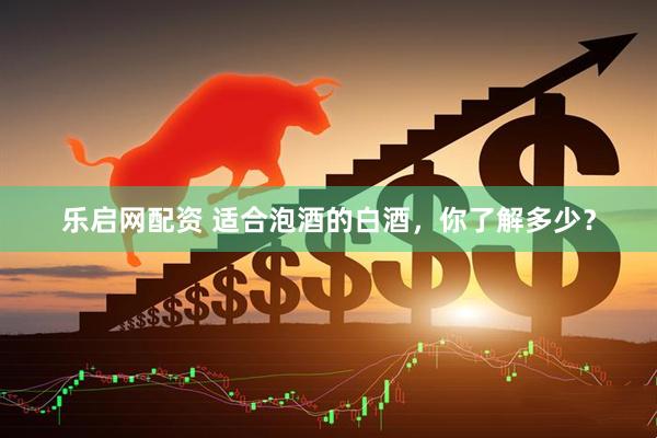 乐启网配资 适合泡酒的白酒，你了解多少？