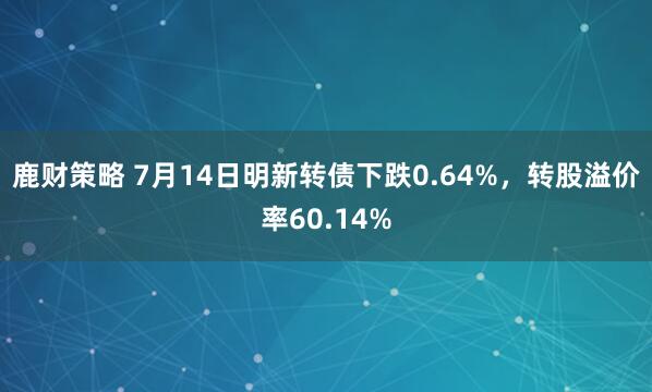 鹿财策略 7月14日明新转债下跌0.64%，转股溢价率60.14%