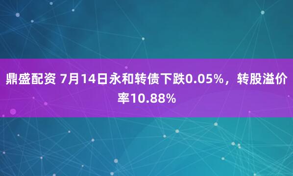 鼎盛配资 7月14日永和转债下跌0.05%，转股溢价率10.88%