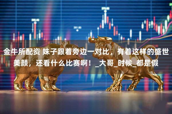 金牛所配资 妹子跟着旁边一对比，有着这样的盛世美颜，还看什么比赛啊！_大哥_时候_都是假