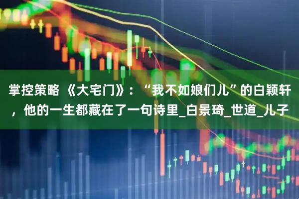 掌控策略 《大宅门》：“我不如娘们儿”的白颖轩，他的一生都藏在了一句诗里_白景琦_世道_儿子