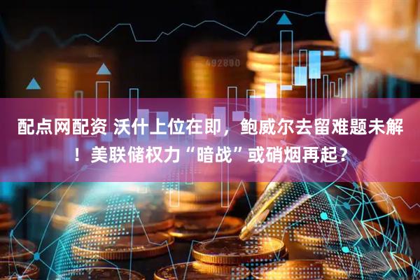 配点网配资 沃什上位在即，鲍威尔去留难题未解！美联储权力“暗战”或硝烟再起？